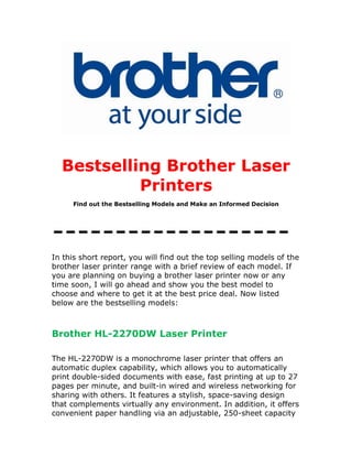 Bestselling Brother Laser
           Printers
     Find out the Bestselling Models and Make an Informed Decision




-------------------
In this short report, you will find out the top selling models of the
brother laser printer range with a brief review of each model. If
you are planning on buying a brother laser printer now or any
time soon, I will go ahead and show you the best model to
choose and where to get it at the best price deal. Now listed
below are the bestselling models:



Brother HL-2270DW Laser Printer

The HL-2270DW is a monochrome laser printer that offers an
automatic duplex capability, which allows you to automatically
print double-sided documents with ease, fast printing at up to 27
pages per minute, and built-in wired and wireless networking for
sharing with others. It features a stylish, space-saving design
that complements virtually any environment. In addition, it offers
convenient paper handling via an adjustable, 250-sheet capacity
 