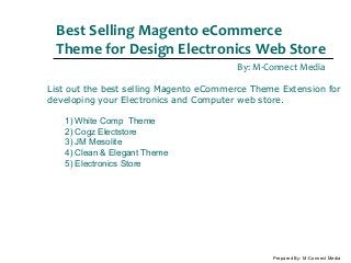Best Selling Magento eCommerce
Theme for Design Electronics Web Store
By: M-Connect Media
Prepared By: M-Connect Media
List out the best selling Magento eCommerce Theme Extension for
developing your Electronics and Computer web store.
1) White Comp Theme
2) Cogz Electstore
3) JM Mesolite
4) Clean & Elegant Theme
5) Electronics Store
 