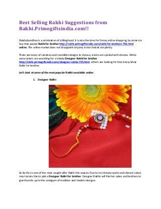 Best Selling Rakhi Suggestions from
Rakhi.Primogiftsindia.com!!
Rakshabandhan is a celebration of siblinghood. It is also the time for frenzy online shopping, by sisters to
buy that special Rakhi for brother http://rakhi.primogiftsindia.com/rakhi-for-brothers-766.html
online. The online market does not disappoint anyone, since choices are plenty.
There are tones of varieties and incredible designs to choose, sisters are spoiled with choices. While
some sisters are searching for a trendy Designer Rakhi for brother
http://rakhi.primogiftsindia.com/designer-rakhis-725.html others are looking for that classy Silver
Rakhi for brother.
Let’s look at some of the most popular Rakhis available online:
1. Designer Rakhi:
So far this is one of the most sought after Rakhi this season. Due to its intricate works and vibrant colors,
most sisters like to pick a Designer Rakhi for brother. Designer Rakhis sell like hot cakes and brothers to
give thumbs up to this amalgam of tradition and modern designs.
 