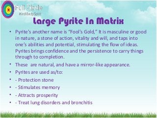 Large Pyrite In Matrix
• Pyrite’s another name is “Fool’s Gold,” It is masculine or good
in nature, a stone of action, vitality and will, and taps into
one’s abilities and potential, stimulating the flow of ideas.
Pyrites brings confidence and the persistence to carry things
through to completion.
• These are natural, and have a mirror-like appearance.
• Pyrites are used as/to:
• - Protection stone
• - Stimulates memory
• - Attracts prosperity
• - Treat lung disorders and bronchitis
 