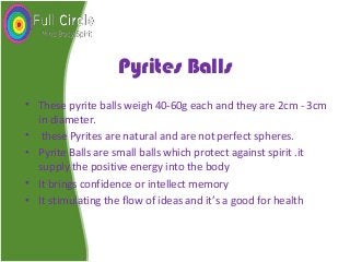 Pyrites Balls
• These pyrite balls weigh 40-60g each and they are 2cm - 3cm
in diameter.
• these Pyrites are natural and are not perfect spheres.
• Pyrite Balls are small balls which protect against spirit .it
supply the positive energy into the body
• It brings confidence or intellect memory
• It stimulating the flow of ideas and it’s a good for health
 