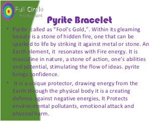 Pyrite Bracelet
• Pyrite called as “Fool’s Gold,”. Within its gleaming
beauty is a stone of hidden fire, one that can be
sparked to life by striking it against metal or stone. An
Earth element, it resonates with Fire energy. It is
masculine in nature, a stone of action, one’s abilities
and potential, stimulating the flow of ideas. pyrite
brings confidence.
• It is a unique protector, drawing energy from the
Earth through the physical body it is a creating
defense against negative energies, It Protects
environmental pollutants, emotional attack and
physical harm.
 
