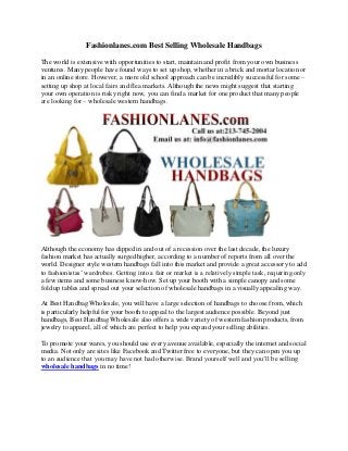 Fashionlanes.com Best Selling Wholesale Handbags

The world is extensive with opportunities to start, maintain and profit from your own business
ventures. Many people have found ways to set up shop, whether in a brick and mortar location or
in an online store. However, a more old school approach can be incredibly successful for some –
setting up shop at local fairs and flea markets. Although the news might suggest that starting
your own operation is risky right now, you can find a market for one product that many people
are looking for – wholesale western handbags.




Although the economy has dipped in and out of a recession over the last decade, the luxury
fashion market has actually surged higher, according to a number of reports from all over the
world. Designer style western handbags fall into this market and provide a great accessory to add
to fashionistas’ wardrobes. Getting into a fair or market is a relatively simple task, requiring only
a few items and some business know-how. Set up your booth with a simple canopy and some
fold up tables and spread out your selection of wholesale handbags in a visually appealing way.

At Best Handbag Wholesale, you will have a large selection of handbags to choose from, which
is particularly helpful for your booth to appeal to the largest audience possible. Beyond just
handbags, Best Handbag Wholesale also offers a wide variety of western fashion products, from
jewelry to apparel, all of which are perfect to help you expand your selling abilities.

To promote your wares, you should use every avenue available, especially the internet and social
media. Not only are sites like Facebook and Twitter free to everyone, but they can open you up
to an audience that you may have not had otherwise. Brand yourself well and you’ll be selling
wholesale handbags in no time!
 
