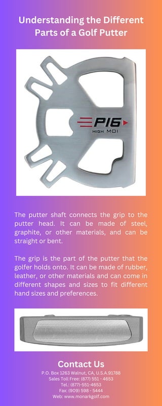 Understanding the Different
Parts of a Golf Putter
The putter shaft connects the grip to the
putter head. It can be made of steel,
graphite, or other materials, and can be
straight or bent.
The grip is the part of the putter that the
golfer holds onto. It can be made of rubber,
leather, or other materials and can come in
different shapes and sizes to fit different
hand sizes and preferences.
Contact Us
P.O. Box 1263 Walnut, CA, U.S.A.91788
Sales Toll Free: (877) 551 - 4653
Tel.: (877)-551-4653
Fax: (909) 598 - 5444
Web: www.monarkgolf.com
 