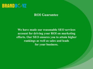 We have made our reasonable SEO services
account for driving your ROI on marketing
efforts. Our SEO ensures you to attain higher
rankings as well as sales and leads
for your business.
ROI Guarantee
 