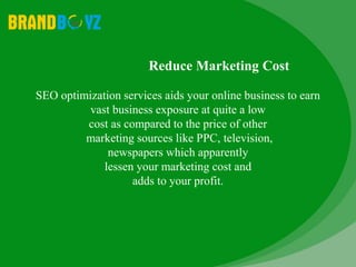 Reduce Marketing Cost
SEO optimization services aids your online business to earn
vast business exposure at quite a low
cost as compared to the price of other
marketing sources like PPC, television,
newspapers which apparently
lessen your marketing cost and
adds to your profit.
 