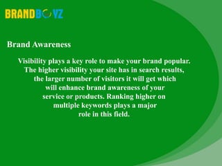 Brand Awareness
Visibility plays a key role to make your brand popular.
The higher visibility your site has in search results,
the larger number of visitors it will get which
will enhance brand awareness of your
service or products. Ranking higher on
multiple keywords plays a major
role in this field.
 