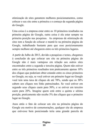 Página
10
otimização de sites garantem melhores posicionamentos, como
colocar o seu site entre a primeira e o começo da segunda página
do Google.
Uma coisa é a empresa estar entre os 10 primeiros resultados na
primeira página do Google, outra coisa é ela estar sempre na
primeira posição nas pesquisas. As empresas de otimização de
sites tem a função de colocar e mantê-lo na primeira página do
Google, trabalhando bastante para que esse posicionamento
sempre melhore até chegarem entre os três primeiros lugares.
A partir de Julho de 2013, devido a pesquisas e testes, chegamos
à conclusão de que colocar um site na primeira página do
Google não é mais vantajoso em relação aos outros sites
encontrados entre a segunda e terceira página. Quem não estiver
entre os três primeiros resultados tem praticamente apenas 10%
dos cliques que poderiam obter estando entre os cinco primeiros
no Google, ou seja, se você estiver em primeiro lugar no Google
você tem uma taxa de cliques de até 70%, sendo que os 30%
cabem aos cliques nos links patrocinados. Se você estiver em
segundo seus cliques caem para 50%, e se estiver em terceiro
caem para 20%. Imagine quem está entre a quinta e sétima
posição, praticamente não recebe 5% dos cliques que o primeiro
lugar no Google.
Anos atrás o fato de colocar um site na primeira página do
Google era motivo de comemorações, qualquer site de empresa
que estivesse bem posicionado teria uma grande parcela de
 