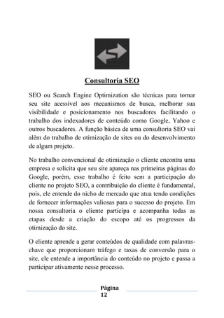 Página
12
Consultoria SEO
SEO ou Search Engine Optimization são técnicas para tornar
seu site acessível aos mecanismos de busca, melhorar sua
visibilidade e posicionamento nos buscadores facilitando o
trabalho dos indexadores de conteúdo como Google, Yahoo e
outros buscadores. A função básica de uma consultoria SEO vai
além do trabalho de otimização de sites ou do desenvolvimento
de algum projeto.
No trabalho convencional de otimização o cliente encontra uma
empresa e solicita que seu site apareça nas primeiras páginas do
Google, porém, esse trabalho é feito sem a participação do
cliente no projeto SEO, a contribuição do cliente é fundamental,
pois, ele entende do nicho de mercado que atua tendo condições
de fornecer informações valiosas para o sucesso do projeto. Em
nossa consultoria o cliente participa e acompanha todas as
etapas desde a criação do escopo até os progressos da
otimização do site.
O cliente aprende a gerar conteúdos de qualidade com palavras-
chave que proporcionam tráfego e taxas de conversão para o
site, ele entende a importância do conteúdo no projeto e passa a
participar ativamente nesse processo.
 