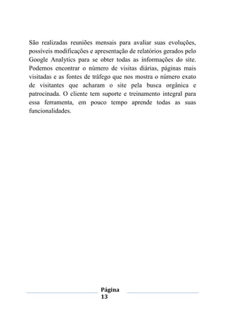 Página
13
São realizadas reuniões mensais para avaliar suas evoluções,
possíveis modificações e apresentação de relatórios gerados pelo
Google Analytics para se obter todas as informações do site.
Podemos encontrar o número de visitas diárias, páginas mais
visitadas e as fontes de tráfego que nos mostra o número exato
de visitantes que acharam o site pela busca orgânica e
patrocinada. O cliente tem suporte e treinamento integral para
essa ferramenta, em pouco tempo aprende todas as suas
funcionalidades.
 