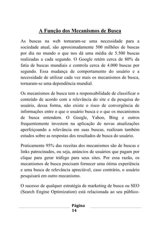 Página
14
A Função dos Mecanismos de Busca
As buscas na web tornaram-se uma necessidade para a
sociedade atual, são aproximadamente 500 milhões de buscas
por dia no mundo o que nos dá uma média de 5.500 buscas
realizadas a cada segundo. O Google retém cerca de 80% da
fatia de buscas mundiais e controla cerca de 4.000 buscas por
segundo. Essa mudança de comportamento do usuário e a
necessidade de utilizar cada vez mais os mecanismos de busca,
tornaram-se uma dependência mundial.
Os mecanismos de busca tem a responsabilidade de classificar o
conteúdo de acordo com a relevância do site e da pesquisa do
usuário, dessa forma, não existe o risco de convergência de
informações entre o que o usuário busca e o que os mecanismos
de busca entendem. O Google, Yahoo, Bing e outros
frequentemente investem na aplicação de novas atualizações
aperfeiçoando a relevância em suas buscas, realizam também
estudos sobre as respostas dos resultados de busca do usuário.
Praticamente 95% das receitas dos mecanismos são de buscas e
links patrocinados, ou seja, anúncios de usuários que pagam por
clique para gerar tráfego para seus sites. Por essa razão, os
mecanismos de busca precisam fornecer uma ótima experiência
e uma busca de relevância apreciável, caso contrário, o usuário
pesquisará em outro mecanismo.
O sucesso de qualquer estratégia de marketing de busca ou SEO
(Search Engine Optimization) está relacionada ao seu público-
 