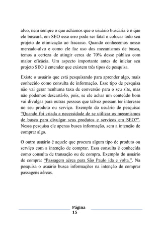 Página
15
alvo, nem sempre o que achamos que o usuário buscaria é o que
ele buscará, em SEO esse erro pode ser fatal e colocar todo seu
projeto de otimização ao fracasso. Quando conhecemos nosso
mercado-alvo e como ele faz uso dos mecanismos de busca,
temos a certeza de atingir cerca de 70% desse público com
maior eficácia. Um aspecto importante antes de iniciar seu
projeto SEO é entender que existem três tipos de pesquisa.
Existe o usuário que está pesquisando para aprender algo, mais
conhecido como consulta de informação. Esse tipo de pesquisa
não vai gerar nenhuma taxa de conversão para o seu site, mas
não podemos descartá-lo, pois, se ele achar um conteúdo bom
vai divulgar para outras pessoas que talvez possam ter interesse
no seu produto ou serviço. Exemplo do usuário de pesquisa:
“Quando foi criada a necessidade de se utilizar os mecanismos
de busca para divulgar seus produtos e serviços em SEO?”.
Nessa pesquisa ele apenas busca informação, sem a intenção de
comprar algo.
O outro usuário é aquele que procura algum tipo de produto ou
serviço com a intenção de comprar. Essa consulta é conhecida
como consulta de transação ou de compra. Exemplo do usuário
de compra: “Passagem aérea para São Paulo ida e volta.”. Na
pesquisa o usuário busca informações na intenção de comprar
passagens aéreas.
 