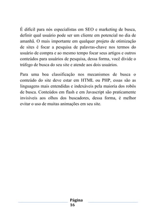 Página
16
É difícil para nós especialistas em SEO e marketing de busca,
definir qual usuário pode ser um cliente em potencial no dia de
amanhã. O mais importante em qualquer projeto de otimização
de sites é focar a pesquisa de palavras-chave nos termos do
usuário de compra e ao mesmo tempo focar seus artigos e outros
conteúdos para usuários de pesquisa, dessa forma, você divide o
tráfego de busca do seu site e atende aos dois usuários.
Para uma boa classificação nos mecanismos de busca o
conteúdo do site deve estar em HTML ou PHP, essas são as
linguagens mais entendidas e indexáveis pela maioria dos robôs
de busca. Conteúdos em flash e em Javascript são praticamente
invisíveis aos olhos dos buscadores, dessa forma, é melhor
evitar o uso de muitas animações em seu site.
 