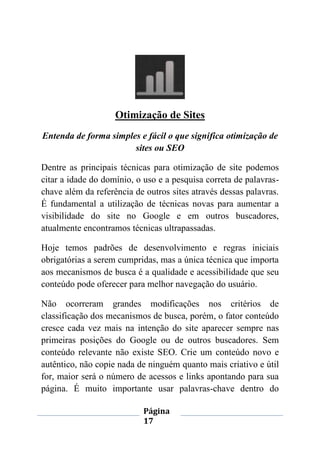 Página
17
Otimização de Sites
Entenda de forma simples e fácil o que significa otimização de
sites ou SEO
Dentre as principais técnicas para otimização de site podemos
citar a idade do domínio, o uso e a pesquisa correta de palavras-
chave além da referência de outros sites através dessas palavras.
É fundamental a utilização de técnicas novas para aumentar a
visibilidade do site no Google e em outros buscadores,
atualmente encontramos técnicas ultrapassadas.
Hoje temos padrões de desenvolvimento e regras iniciais
obrigatórias a serem cumpridas, mas a única técnica que importa
aos mecanismos de busca é a qualidade e acessibilidade que seu
conteúdo pode oferecer para melhor navegação do usuário.
Não ocorreram grandes modificações nos critérios de
classificação dos mecanismos de busca, porém, o fator conteúdo
cresce cada vez mais na intenção do site aparecer sempre nas
primeiras posições do Google ou de outros buscadores. Sem
conteúdo relevante não existe SEO. Crie um conteúdo novo e
autêntico, não copie nada de ninguém quanto mais criativo e útil
for, maior será o número de acessos e links apontando para sua
página. É muito importante usar palavras-chave dentro do
 