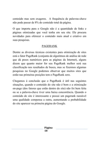 Página
18
conteúdo mas sem exageros. A frequência de palavras-chave
não pode passar de 8% do conteúdo total da página.
O que importa para o Google não é a quantidade de links e
páginas otimizadas que você tenha em seu site. Ele procura
novidades para oferecer o conteúdo mais atual e criativo em
suas pesquisas.
PAGERANK
Dentre as diversas técnicas existentes para otimização de sites
está o fator PageRank (conjunto de algoritmos de análise de rede
que dá pesos numéricos para as páginas da Internet), alguns
dizem que quanto maior for seu PageRank melhor será sua
classificação nos resultados de busca, mas se fizermos algumas
pesquisas no Google podemos observar que muitos sites que
estão nas primeiras posições tem o PageRank zero.
Chegamos à conclusão que o PageRank é útil nas seguintes
situações, quando o conteúdo do site não é bom e a otimização
on-page (dos fatores que estão dentro do site) não foi bem feita
ou se a palavra-chave tiver uma baixa concorrência. Quando o
conteúdo do site é interessante e possui um pagerank razoável
uma qualidade compensa a outra, aumentando a probabilidade
do site aparecer na primeira página do Google.
 