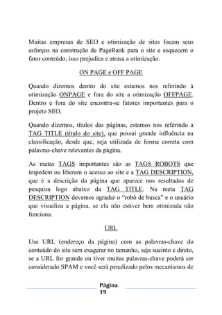 Página
19
Muitas empresas de SEO e otimização de sites focam seus
esforços na construção de PageRank para o site e esquecem o
fator conteúdo, isso prejudica e atrasa a otimização.
ON PAGE e OFF PAGE
Quando dizemos dentro do site estamos nos referindo à
otimização ONPAGE e fora do site a otimização OFFPAGE.
Dentro e fora do site encontra-se fatores importantes para o
projeto SEO.
Quando dizemos, títulos das páginas, estamos nos referindo a
TAG TITLE (título do site), que possui grande influência na
classificação, desde que, seja utilizada de forma correta com
palavras-chave relevantes da página.
As metas TAGS importantes são as TAGS ROBOTS que
impedem ou liberam o acesso ao site e a TAG DESCRIPTION,
que é a descrição da página que aparece nos resultados de
pesquisa logo abaixo da TAG TITLE. Na meta TAG
DESCRIPTION devemos agradar o “robô de busca” e o usuário
que visualiza a página, se ela não estiver bem otimizada não
funciona.
URL
Use URL (endereço da página) com as palavras-chave do
conteúdo do site sem exagerar no tamanho, seja sucinto e direto,
se a URL for grande ou tiver muitas palavras-chave poderá ser
considerado SPAM e você será penalizado pelos mecanismos de
 
