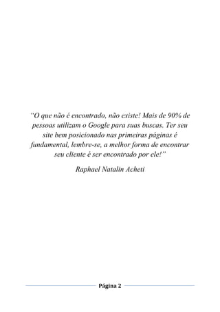 Página 2
“O que não é encontrado, não existe! Mais de 90% de
pessoas utilizam o Google para suas buscas. Ter seu
site bem posicionado nas primeiras páginas é
fundamental, lembre-se, a melhor forma de encontrar
seu cliente é ser encontrado por ele!”
Raphael Natalin Acheti
 