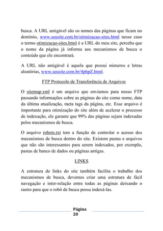 Página
20
busca. A URL amigável são os nomes das páginas que ficam no
domínio, www.seusite.com.br/otimizacao-sites.html nesse caso
o termo otimizacao-sites.html é a URL do meu site, perceba que
o nome da página já informa aos mecanismos de busca o
conteúdo que ele encontrará.
A URL não amigável é aquela que possui números e letras
aleatórias, www.seusite.com.br/4phpZ.html.
FTP Protocolo de Transferência de Arquivos
O sitemap.xml é um arquivo que enviamos para nosso FTP
passando informações sobre as páginas do site como nome, data
da última atualização, meta tags da página, etc. Esse arquivo é
importante para otimização do site além de acelerar o processo
de indexação, ele garante que 99% das páginas sejam indexadas
pelos mecanismos de busca.
O arquivo robots.txt tem a função de controlar o acesso dos
mecanismos de busca dentro do site. Existem pastas e arquivos
que não são interessantes para serem indexados, por exemplo,
pastas de banco de dados ou páginas antigas.
LINKS
A estrutura de links do site também facilita o trabalho dos
mecanismos de busca, devemos criar uma estrutura de fácil
navegação e inter-relação entre todas as páginas deixando o
rastro para que o robô de busca possa indexá-las.
 
