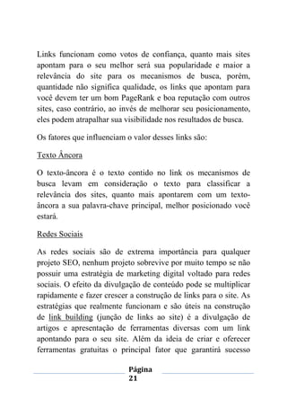Página
21
Links funcionam como votos de confiança, quanto mais sites
apontam para o seu melhor será sua popularidade e maior a
relevância do site para os mecanismos de busca, porém,
quantidade não significa qualidade, os links que apontam para
você devem ter um bom PageRank e boa reputação com outros
sites, caso contrário, ao invés de melhorar seu posicionamento,
eles podem atrapalhar sua visibilidade nos resultados de busca.
Os fatores que influenciam o valor desses links são:
Texto Âncora
O texto-âncora é o texto contido no link os mecanismos de
busca levam em consideração o texto para classificar a
relevância dos sites, quanto mais apontarem com um texto-
âncora a sua palavra-chave principal, melhor posicionado você
estará.
Redes Sociais
As redes sociais são de extrema importância para qualquer
projeto SEO, nenhum projeto sobrevive por muito tempo se não
possuir uma estratégia de marketing digital voltado para redes
sociais. O efeito da divulgação de conteúdo pode se multiplicar
rapidamente e fazer crescer a construção de links para o site. As
estratégias que realmente funcionam e são úteis na construção
de link building (junção de links ao site) é a divulgação de
artigos e apresentação de ferramentas diversas com um link
apontando para o seu site. Além da ideia de criar e oferecer
ferramentas gratuitas o principal fator que garantirá sucesso
 