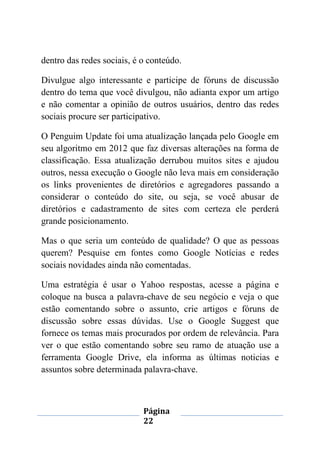 Página
22
dentro das redes sociais, é o conteúdo.
Divulgue algo interessante e participe de fóruns de discussão
dentro do tema que você divulgou, não adianta expor um artigo
e não comentar a opinião de outros usuários, dentro das redes
sociais procure ser participativo.
O Penguim Update foi uma atualização lançada pelo Google em
seu algoritmo em 2012 que faz diversas alterações na forma de
classificação. Essa atualização derrubou muitos sites e ajudou
outros, nessa execução o Google não leva mais em consideração
os links provenientes de diretórios e agregadores passando a
considerar o conteúdo do site, ou seja, se você abusar de
diretórios e cadastramento de sites com certeza ele perderá
grande posicionamento.
Mas o que seria um conteúdo de qualidade? O que as pessoas
querem? Pesquise em fontes como Google Notícias e redes
sociais novidades ainda não comentadas.
Uma estratégia é usar o Yahoo respostas, acesse a página e
coloque na busca a palavra-chave de seu negócio e veja o que
estão comentando sobre o assunto, crie artigos e fóruns de
discussão sobre essas dúvidas. Use o Google Suggest que
fornece os temas mais procurados por ordem de relevância. Para
ver o que estão comentando sobre seu ramo de atuação use a
ferramenta Google Drive, ela informa as últimas noticias e
assuntos sobre determinada palavra-chave.
 