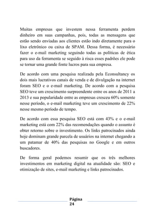 Página
24
Muitas empresas que investem nessa ferramenta perdem
dinheiro em suas campanhas, pois, todas as mensagens que
estão sendo enviadas aos clientes estão indo diretamente para o
lixo eletrônico ou caixa de SPAM. Dessa forma, é necessário
fazer o e-mail marketing seguindo todas as políticas de ética
para uso da ferramenta se seguido à risca esses padrões ele pode
se tornar uma grande fonte lucros para sua empresa.
De acordo com uma pesquisa realizada pela Econsultancy os
dois mais lucrativos canais de venda e de divulgação na internet
foram SEO e o e-mail marketing. De acordo com a pesquisa
SEO teve um crescimento surpreendente entre os anos de 2011 a
2013 e sua popularidade entre as empresas cresceu 60% somente
nesse período, o e-mail marketing teve um crescimento de 22%
nesse mesmo período de tempo.
De acordo com essa pesquisa SEO está com 43% e o e-mail
marketing está com 22% das recomendações quando o assunto é
obter retorno sobre o investimento. Os links patrocinados ainda
hoje dominam grande parcela de usuários na internet chegando a
um patamar de 40% das pesquisas no Google e em outros
buscadores.
De forma geral podemos resumir que os três melhores
investimentos em marketing digital na atualidade são: SEO e
otimização de sites, e-mail marketing e links patrocinados.
 