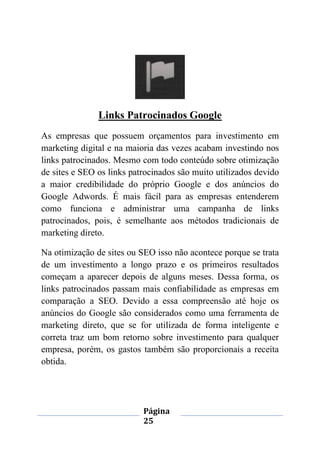 Página
25
Links Patrocinados Google
As empresas que possuem orçamentos para investimento em
marketing digital e na maioria das vezes acabam investindo nos
links patrocinados. Mesmo com todo conteúdo sobre otimização
de sites e SEO os links patrocinados são muito utilizados devido
a maior credibilidade do próprio Google e dos anúncios do
Google Adwords. É mais fácil para as empresas entenderem
como funciona e administrar uma campanha de links
patrocinados, pois, é semelhante aos métodos tradicionais de
marketing direto.
Na otimização de sites ou SEO isso não acontece porque se trata
de um investimento a longo prazo e os primeiros resultados
começam a aparecer depois de alguns meses. Dessa forma, os
links patrocinados passam mais confiabilidade as empresas em
comparação a SEO. Devido a essa compreensão até hoje os
anúncios do Google são considerados como uma ferramenta de
marketing direto, que se for utilizada de forma inteligente e
correta traz um bom retorno sobre investimento para qualquer
empresa, porém, os gastos também são proporcionais a receita
obtida.
 