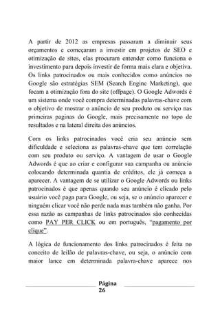 Página
26
A partir de 2012 as empresas passaram a diminuir seus
orçamentos e começaram a investir em projetos de SEO e
otimização de sites, elas procuram entender como funciona o
investimento para depois investir de forma mais clara e objetiva.
Os links patrocinados ou mais conhecidos como anúncios no
Google são estratégias SEM (Search Engine Marketing), que
focam a otimização fora do site (offpage). O Google Adwords é
um sistema onde você compra determinadas palavras-chave com
o objetivo de mostrar o anúncio de seu produto ou serviço nas
primeiras paginas do Google, mais precisamente no topo de
resultados e na lateral direita dos anúncios.
Com os links patrocinados você cria seu anúncio sem
dificuldade e seleciona as palavras-chave que tem correlação
com seu produto ou serviço. A vantagem de usar o Google
Adwords é que ao criar e configurar sua campanha ou anúncio
colocando determinada quantia de créditos, ele já começa a
aparecer. A vantagem de se utilizar o Google Adwords ou links
patrocinados é que apenas quando seu anúncio é clicado pelo
usuário você paga para Google, ou seja, se o anúncio aparecer e
ninguém clicar você não perde nada mas também não ganha. Por
essa razão as campanhas de links patrocinados são conhecidas
como PAY PER CLICK ou em português, “pagamento por
clique”.
A lógica de funcionamento dos links patrocinados é feita no
conceito de leilão de palavras-chave, ou seja, o anúncio com
maior lance em determinada palavra-chave aparece nos
 