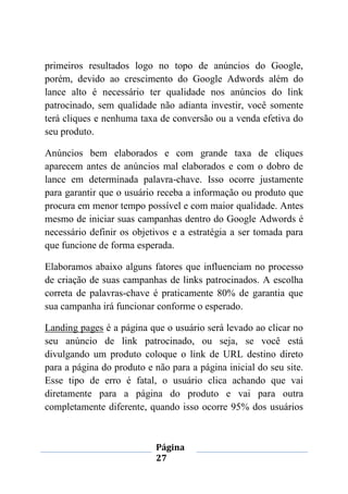 Página
27
primeiros resultados logo no topo de anúncios do Google,
porém, devido ao crescimento do Google Adwords além do
lance alto é necessário ter qualidade nos anúncios do link
patrocinado, sem qualidade não adianta investir, você somente
terá cliques e nenhuma taxa de conversão ou a venda efetiva do
seu produto.
Anúncios bem elaborados e com grande taxa de cliques
aparecem antes de anúncios mal elaborados e com o dobro de
lance em determinada palavra-chave. Isso ocorre justamente
para garantir que o usuário receba a informação ou produto que
procura em menor tempo possível e com maior qualidade. Antes
mesmo de iniciar suas campanhas dentro do Google Adwords é
necessário definir os objetivos e a estratégia a ser tomada para
que funcione de forma esperada.
Elaboramos abaixo alguns fatores que influenciam no processo
de criação de suas campanhas de links patrocinados. A escolha
correta de palavras-chave é praticamente 80% de garantia que
sua campanha irá funcionar conforme o esperado.
Landing pages é a página que o usuário será levado ao clicar no
seu anúncio de link patrocinado, ou seja, se você está
divulgando um produto coloque o link de URL destino direto
para a página do produto e não para a página inicial do seu site.
Esse tipo de erro é fatal, o usuário clica achando que vai
diretamente para a página do produto e vai para outra
completamente diferente, quando isso ocorre 95% dos usuários
 