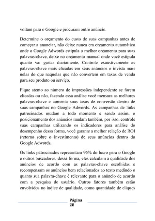 Página
28
voltam para o Google e procuram outro anúncio.
Determine o orçamento do custo de suas campanhas antes de
começar a anunciar, não deixe nunca em orçamento automático
onde o Google Adwords estipula o melhor orçamento para suas
palavras-chave, deixe no orçamento manual onde você estipula
quanto vai gastar diariamente. Controle exaustivamente as
palavras-chave mais clicadas em seus anúncios e invista mais
nelas do que naquelas que não convertem em taxas de venda
para seu produto ou serviço.
Fique atento ao número de impressões independente se forem
clicadas ou não, fazendo essa análise você mensura as melhores
palavras-chave e aumenta suas taxas de conversão dentro de
suas campanhas no Google Adwords. As campanhas de links
patrocinados mudam a todo momento e sendo assim, o
posicionamento dos anúncios mudam também, por isso, controle
suas campanhas utilizando os indicadores para análise do
desempenho dessa forma, você garante a melhor relação de ROI
(retorno sobre o investimento) de seus anúncios dentro do
Google Adwords.
Os links patrocinados representam 95% do lucro para o Google
e outros buscadores, dessa forma, eles calculam a qualidade dos
anúncios de acordo com as palavras-chave escolhidas e
recompensam os anúncios bem relacionados ao texto medindo o
quanto sua palavra-chave é relevante para o anúncio de acordo
com a pesquisa do usuário. Outros fatores também estão
envolvidos no índice de qualidade, como quantidade de cliques
 