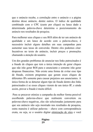 Página
29
que o anúncio recebe, a correlação entre o anúncio e a página
destino desse anúncio, dentre outros. O índice de qualidade
combinado com o CPC (custo por clique) ou lance dado a
determinada palavra-chave determina o posicionamento do
anúncio nos resultados de pesquisa.
Para melhorar seus cliques e seu ROI além de ter um anúncio de
qualidade e um lance de acordo com a palavra-chave, é
necessário incluir alguns detalhes em suas campanhas para
aumentar suas taxas de conversão. Dentre eles podemos citar:
Incentivos no texto do anúncio, incluir preços e promoções
chamando a atenção do usuário.
Um dos grandes problemas de anunciar nos links patrocinados é
a fraude de cliques que tem a única intenção de gerar cliques
que não irão gerar ROI para o anunciante e somente irão gerar
despesas financeiras. Não existe uma forma de evitar esse tipo
de fraude, existem programas que geram esses cliques de
diferentes IPs somente para causar prejuízos aos anunciantes. A
única forma de se detectar algum tipo de fraude dentro dos links
patrocinados é se esses cliques vierem de um único IP, e ainda
assim, provar a fraude é muito difícil.
Para se precaver otimize a campanha da melhor forma possível
escolhendo palavras-chave que realmente convertem ou
palavras-chave negativas, elas são selecionadas justamente para
que seu anúncio não seja mostrado nos resultados de pesquisa,
outra maneira é utilizar palavras – chave com correspondência
exata, ou seja, se o usuário digitar otimização de sites e você
 