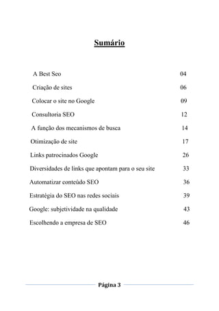 Página 3
Sumário
A Best Seo 04
Criação de sites 06
Colocar o site no Google 09
Consultoria SEO 12
A função dos mecanismos de busca 14
Otimização de site 17
Links patrocinados Google 26
Diversidades de links que apontam para o seu site 33
Automatizar conteúdo SEO 36
Estratégia do SEO nas redes sociais 39
Google: subjetividade na qualidade 43
Escolhendo a empresa de SEO 46
 