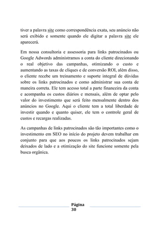 Página
30
tiver a palavra site como correspondência exata, seu anúncio não
será exibido e somente quando ele digitar a palavra site ele
aparecerá.
Em nossa consultoria e assessoria para links patrocinados ou
Google Adwords administramos a conta do cliente direcionando
o real objetivo das campanhas, otimizando o custo e
aumentando as taxas de cliques e de conversão ROI, além disso,
o cliente recebe um treinamento e suporte integral de dúvidas
sobre os links patrocinados e como administrar sua conta de
maneira correta. Ele tem acesso total a parte financeira da conta
e acompanha os custos diários e mensais, além de optar pelo
valor do investimento que será feito mensalmente dentro dos
anúncios no Google. Aqui o cliente tem a total liberdade de
investir quando e quanto quiser, ele tem o controle geral de
custos e recargas realizadas.
As campanhas de links patrocinados são tão importantes como o
investimento em SEO no início do projeto devem trabalhar em
conjunto para que aos poucos os links patrocinados sejam
deixados de lado e a otimização do site funcione somente pela
busca orgânica.
 