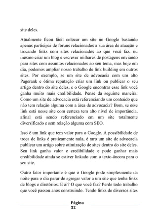 Página
32
site deles.
Atualmente ficou fácil colocar um site no Google bastando
apenas participar de fóruns relacionados a sua área de atuação e
trocando links com sites relacionados ao que você faz, ou
mesmo criar um blog e escrever milhares de postagens enviando
para sites com assuntos relacionados ao seu tema, mas hoje em
dia, podemos ampliar nosso trabalho de link building em outros
sites. Por exemplo, se um site de advocacia com um alto
Pagerank e ótima reputação criar um link ou publicar o seu
artigo dentro do site deles, e o Google encontrar esse link você
ganha muito mais credibilidade. Pense da seguinte maneira:
Como um site de advocacia está referenciando um conteúdo que
não tem relação alguma com a área de advocacia? Bom, se esse
link está nesse site com certeza tem alto nível de importância,
afinal está sendo referenciado em um site totalmente
diversificado e sem relação alguma com SEO.
Isso é um link que tem valor para o Google. A possibilidade de
troca de links é praticamente nula, é raro um site de advocacia
publicar um artigo sobre otimização de sites dentro do site deles.
Seu link ganha valor e credibilidade e pode ganhar mais
credibilidade ainda se estiver linkado com o texto-âncora para o
seu site.
Outro fator importante é que o Google pode simplesmente da
noite para o dia parar de agregar valor a um site que tenha links
de blogs e diretórios. E ai? O que você faz? Perde todo trabalho
que você passou anos construindo. Tendo links de diversos sites
 