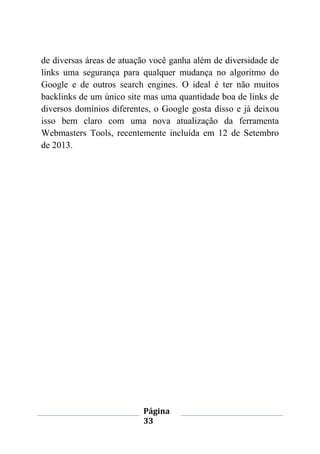 Página
33
de diversas áreas de atuação você ganha além de diversidade de
links uma segurança para qualquer mudança no algoritmo do
Google e de outros search engines. O ideal é ter não muitos
backlinks de um único site mas uma quantidade boa de links de
diversos domínios diferentes, o Google gosta disso e já deixou
isso bem claro com uma nova atualização da ferramenta
Webmasters Tools, recentemente incluída em 12 de Setembro
de 2013.
 