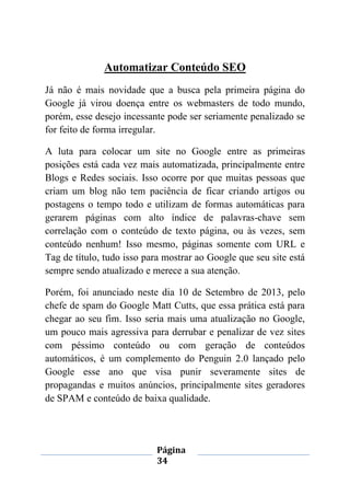 Página
34
Automatizar Conteúdo SEO
Já não é mais novidade que a busca pela primeira página do
Google já virou doença entre os webmasters de todo mundo,
porém, esse desejo incessante pode ser seriamente penalizado se
for feito de forma irregular.
A luta para colocar um site no Google entre as primeiras
posições está cada vez mais automatizada, principalmente entre
Blogs e Redes sociais. Isso ocorre por que muitas pessoas que
criam um blog não tem paciência de ficar criando artigos ou
postagens o tempo todo e utilizam de formas automáticas para
gerarem páginas com alto índice de palavras-chave sem
correlação com o conteúdo de texto página, ou às vezes, sem
conteúdo nenhum! Isso mesmo, páginas somente com URL e
Tag de título, tudo isso para mostrar ao Google que seu site está
sempre sendo atualizado e merece a sua atenção.
Porém, foi anunciado neste dia 10 de Setembro de 2013, pelo
chefe de spam do Google Matt Cutts, que essa prática está para
chegar ao seu fim. Isso seria mais uma atualização no Google,
um pouco mais agressiva para derrubar e penalizar de vez sites
com péssimo conteúdo ou com geração de conteúdos
automáticos, é um complemento do Penguin 2.0 lançado pelo
Google esse ano que visa punir severamente sites de
propagandas e muitos anúncios, principalmente sites geradores
de SPAM e conteúdo de baixa qualidade.
 