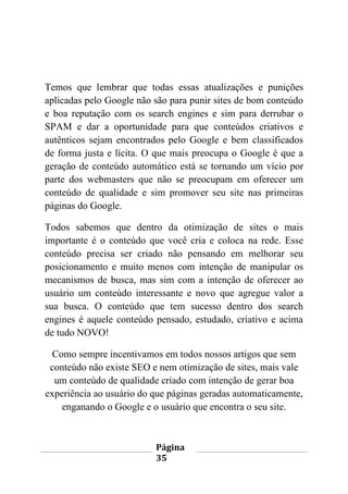 Página
35
Temos que lembrar que todas essas atualizações e punições
aplicadas pelo Google não são para punir sites de bom conteúdo
e boa reputação com os search engines e sim para derrubar o
SPAM e dar a oportunidade para que conteúdos criativos e
autênticos sejam encontrados pelo Google e bem classificados
de forma justa e lícita. O que mais preocupa o Google é que a
geração de conteúdo automático está se tornando um vício por
parte dos webmasters que não se preocupam em oferecer um
conteúdo de qualidade e sim promover seu site nas primeiras
páginas do Google.
Todos sabemos que dentro da otimização de sites o mais
importante é o conteúdo que você cria e coloca na rede. Esse
conteúdo precisa ser criado não pensando em melhorar seu
posicionamento e muito menos com intenção de manipular os
mecanismos de busca, mas sim com a intenção de oferecer ao
usuário um conteúdo interessante e novo que agregue valor a
sua busca. O conteúdo que tem sucesso dentro dos search
engines é aquele conteúdo pensado, estudado, criativo e acima
de tudo NOVO!
Como sempre incentivamos em todos nossos artigos que sem
conteúdo não existe SEO e nem otimização de sites, mais vale
um conteúdo de qualidade criado com intenção de gerar boa
experiência ao usuário do que páginas geradas automaticamente,
enganando o Google e o usuário que encontra o seu site.
 