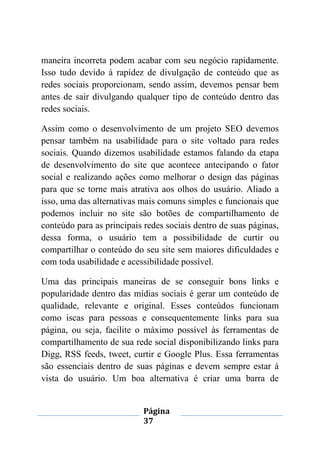 Página
37
maneira incorreta podem acabar com seu negócio rapidamente.
Isso tudo devido à rapidez de divulgação de conteúdo que as
redes sociais proporcionam, sendo assim, devemos pensar bem
antes de sair divulgando qualquer tipo de conteúdo dentro das
redes sociais.
Assim como o desenvolvimento de um projeto SEO devemos
pensar também na usabilidade para o site voltado para redes
sociais. Quando dizemos usabilidade estamos falando da etapa
de desenvolvimento do site que acontece antecipando o fator
social e realizando ações como melhorar o design das páginas
para que se torne mais atrativa aos olhos do usuário. Aliado a
isso, uma das alternativas mais comuns simples e funcionais que
podemos incluir no site são botões de compartilhamento de
conteúdo para as principais redes sociais dentro de suas páginas,
dessa forma, o usuário tem a possibilidade de curtir ou
compartilhar o conteúdo do seu site sem maiores dificuldades e
com toda usabilidade e acessibilidade possível.
Uma das principais maneiras de se conseguir bons links e
popularidade dentro das mídias sociais é gerar um conteúdo de
qualidade, relevante e original. Esses conteúdos funcionam
como iscas para pessoas e consequentemente links para sua
página, ou seja, facilite o máximo possível às ferramentas de
compartilhamento de sua rede social disponibilizando links para
Digg, RSS feeds, tweet, curtir e Google Plus. Essa ferramentas
são essenciais dentro de suas páginas e devem sempre estar à
vista do usuário. Um boa alternativa é criar uma barra de
 