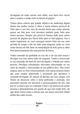 Página
38
divulgação de redes sociais com slider, essa barra fica visível
para o usuário o tempo todo na lateral da página.
Temos plena ciência que grande objetivo de marketing digital
dentro das mídias sociais é obter o maior número possível de
links para o seu site, mas da mesma forma que outras pessoas
geram um link para você devemos também gerar links para
outras pessoas. Sempre que possível forneça links para outras
pessoas de páginas que fazem links para as suas páginas. Isso é
muito importante, se você conseguir muitos links em um curto
período de tempo e não ter links para ninguém, pode ser visto
como técnica de link farm ou manipulação de links para se obter
bom posicionamento dos mecanismos de busca.
Tenha conteúdo de qualidade no seu site e em sua rede social e
divulgue isso sem cobrar links de ninguém. Tenha a certeza que
se seu conteúdo for bom ele será divulgado e linkado por outras
pessoas. Divulgue informações relevantes relacionadas ao seu
ramo de atuação e direcionadas ao seu público-alvo. Não existe
mágica, para ter bom relacionamento com outras pessoas temos
que estar sempre aparecendo e mostrando que apoiamos o
conteúdo divulgado, dê suporte de dúvidas aos seus artigos, crie
fóruns de discussão sobre o tema publicado e participe, não
pensando somente em alavancar o posicionamento do site, mas
por ter a ciência que seu conteúdo é bom e de interesse de outras
pessoas e principalmente por gostar do que está sendo feito. Se
agir dessa forma tenha a certeza que sua marca será bem falada
dentro das redes sociais.
 