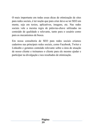 Página
39
O mais importante em todas essas dicas de otimização de sites
para redes sociais, é ter noção que para criar deve-se ter SEO em
mente, seja em textos, aplicativos, imagens, etc. Nas redes
sociais vale a mesma regra de palavras-chave utilizadas no
conteúdo de qualidade e relevante, tanto para o usuário como
para os mecanismos de busca.
Em nossa consultoria de SEO para redes sociais criamos
cadastros nas principais redes sociais, como Facebook, Twiter e
Linkedin e geramos conteúdo relevante sobre a área de atuação
de nosso cliente e treinamos o cliente para ele mesmo ajudar e
participar na divulgação e nos resultados de otimização.
 