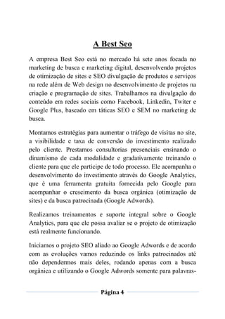 Página 4
A Best Seo
A empresa Best Seo está no mercado há sete anos focada no
marketing de busca e marketing digital, desenvolvendo projetos
de otimização de sites e SEO divulgação de produtos e serviços
na rede além de Web design no desenvolvimento de projetos na
criação e programação de sites. Trabalhamos na divulgação do
conteúdo em redes sociais como Facebook, Linkedin, Twiter e
Google Plus, baseado em táticas SEO e SEM no marketing de
busca.
Montamos estratégias para aumentar o tráfego de visitas no site,
a visibilidade e taxa de conversão do investimento realizado
pelo cliente. Prestamos consultorias presenciais ensinando o
dinamismo de cada modalidade e gradativamente treinando o
cliente para que ele participe de todo processo. Ele acompanha o
desenvolvimento do investimento através do Google Analytics,
que é uma ferramenta gratuita fornecida pelo Google para
acompanhar o crescimento da busca orgânica (otimização de
sites) e da busca patrocinada (Google Adwords).
Realizamos treinamentos e suporte integral sobre o Google
Analytics, para que ele possa avaliar se o projeto de otimização
está realmente funcionando.
Iniciamos o projeto SEO aliado ao Google Adwords e de acordo
com as evoluções vamos reduzindo os links patrocinados até
não dependermos mais deles, rodando apenas com a busca
orgânica e utilizando o Google Adwords somente para palavras-
 