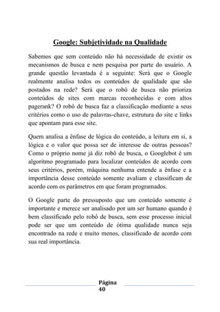 Página
40
Google: Subjetividade na Qualidade
Sabemos que sem conteúdo não há necessidade de existir os
mecanismos de busca e nem pesquisa por parte do usuário. A
grande questão levantada é a seguinte: Será que o Google
realmente analisa todos os conteúdos de qualidade que são
postados na rede? Será que o robô de busca não prioriza
conteúdos de sites com marcas reconhecidas e com altos
pagerank? O robô de busca faz a classificação mediante a seus
critérios como o uso de palavras-chave, estrutura do site e links
que apontam para esse site.
Quem analisa a ênfase de lógica do conteúdo, a leitura em si, a
lógica e o valor que possa ser de interesse de outras pessoas?
Como o próprio nome já diz robô de busca, o Googlebot é um
algoritmo programado para localizar conteúdos de acordo com
seus critérios, porém, máquina nenhuma entende a ênfase e a
importância desse conteúdo somente avaliam e classificam de
acordo com os parâmetros em que foram programados.
O Google parte do pressuposto que um conteúdo somente é
importante e merece ser analisado por um ser humano quando é
bem classificado pelo robô de busca, sem esse processo inicial
pode ser que um conteúdo de ótima qualidade nunca seja
encontrado na rede e muito menos, classificado de acordo com
sua real importância.
 