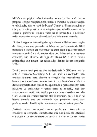 Página
41
Milhões de páginas são indexadas todos os dias será que o
próprio Google não perde confiando o trabalho de classificação
e relevância, para o robô de busca? Como já dissemos acima o
Googlebot não passa de uma máquina que trabalha em cima da
lógica de parâmetros e não deveria ser encarregado de classificar
todos os conteúdos que são colocados diariamente na rede.
Já não é segredo para ninguém que desde a última atualização
do Google no ano passado milhões de profissionais de SEO
passaram a investir em conteúdo de qualidade e palavras-chave
relevantes, referência de outros sites que falam sobre o mesmo
contexto, uso absurdo de tags de títulos h2 e h3 e outras
artimanhas que podem ser ressaltadas dentro de um conteúdo
HTML.
Dentro dessa nova postura dos profissionais de SEO se criou na
rede o chamado Marketing SEO, ou seja, os conteúdos são
criados somente para chamar a atenção dos mecanismos de
busca e obterem bom posicionamento nos buscadores. Muitos
desses conteúdos não são de boa qualidade e nem condizem com
assuntos da atualidade e temas úteis ao usuário, eles são
simplesmente muito otimizados para ser bem classificados pelo
Google e na sua grande maioria eles conseguem, pois, o robô de
busca entende que um conteúdo que preenche todos seus
parâmetros de classificação merece estar nas primeiras posições.
Partindo desse pressuposto quem perde com isso são os
criadores de conteúdos semelhantes que não possuem interesse
em enganar os mecanismos de busca e muitas vezes escrevem
 
