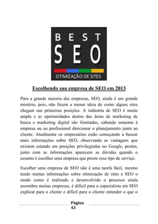 Página
43
Escolhendo sua empresa de SEO em 2013
Para a grande maioria das empresas, SEO, ainda é um grande
mistério, pois, não fazem a menor ideia de como alguns sites
chegam nas primeiras posições. A indústria de SEO é muito
ampla e as oportunidades dentro das áreas de marketing de
busca e marketing digital são ilimitadas, cabendo somente à
empresa ou ao profissional direcionar o planejamento junto ao
cliente. Atualmente os empresários estão começando a buscar
mais informações sobre SEO, observando as vantagens que
existem estando em posições privilegiadas no Google, porém,
junto com as informações aparecem as dúvidas quando o
assunto é escolher uma empresa que preste esse tipo de serviço.
Escolher uma empresa de SEO não é uma tarefa fácil, mesmo
tendo muitas informações sobre otimização de sites e SEO o
modo como é realizado e desenvolvido o processo ainda
assombra muitas empresas, é difícil para o especialista em SEO
explicar para o cliente e difícil para o cliente entender o que o
 