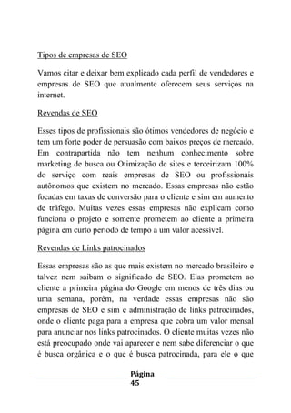 Página
45
Tipos de empresas de SEO
Vamos citar e deixar bem explicado cada perfil de vendedores e
empresas de SEO que atualmente oferecem seus serviços na
internet.
Revendas de SEO
Esses tipos de profissionais são ótimos vendedores de negócio e
tem um forte poder de persuasão com baixos preços de mercado.
Em contrapartida não tem nenhum conhecimento sobre
marketing de busca ou Otimização de sites e terceirizam 100%
do serviço com reais empresas de SEO ou profissionais
autônomos que existem no mercado. Essas empresas não estão
focadas em taxas de conversão para o cliente e sim em aumento
de tráfego. Muitas vezes essas empresas não explicam como
funciona o projeto e somente prometem ao cliente a primeira
página em curto período de tempo a um valor acessível.
Revendas de Links patrocinados
Essas empresas são as que mais existem no mercado brasileiro e
talvez nem saibam o significado de SEO. Elas prometem ao
cliente a primeira página do Google em menos de três dias ou
uma semana, porém, na verdade essas empresas não são
empresas de SEO e sim e administração de links patrocinados,
onde o cliente paga para a empresa que cobra um valor mensal
para anunciar nos links patrocinados. O cliente muitas vezes não
está preocupado onde vai aparecer e nem sabe diferenciar o que
é busca orgânica e o que é busca patrocinada, para ele o que
 