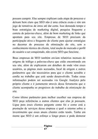 Página
47
possam cumprir. Elas sempre explicam cada etapa do processo e
deixam bem claro que SEO não é uma ciência exata e sim um
jogo de tentativas de erros até dar certo. Isso demanda tempo e
boas estratégias de marketing digital, pesquisa frequente e
correta de palavras-chave, além de bom marketing de links que
apontam para seu site. Empresas de SEO precisam da
participação ativa e frequente do cliente para ajustar estratégias
no decorrer do processo da otimização do site, sem o
conhecimento técnico do cliente, total noção do mercado e perfil
do usuário a ser conquistado, não existe SEO que funcione.
Boas empresas de SEO também enviam relatórios mensais de
origens de tráfego e palavras-chave que estão encontrando em
seu site, além de explicarem em detalhes de onde vêm esses
usuários, as páginas mais acessadas, local de origem e outros
parâmetros que são necessários para que o cliente acredite e
confie no trabalho que está sendo desenvolvido. Todas essas
informações podem ser acessadas via Google Analytcs pelo
próprio cliente e é justamente através dessa ferramenta que o
cliente acompanha os progressos do trabalho da otimização do
site.
Como último parâmetro para melhor escolher sua empresa de
SEO peça referências a outros clientes que elas já possuem.
Ligue para esses clientes pergunte como foi e como está a
prestação de serviços dessa empresa e qual o retorno sobre o
investimento que esses atuais clientes estão tendo. Tenha em
mente que SEO é um esforço a longo prazo e pode demorar
 