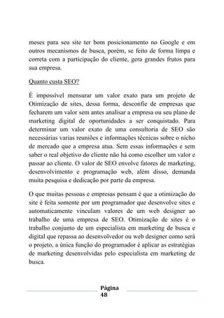 Página
48
meses para seu site ter bom posicionamento no Google e em
outros mecanismos de busca, porém, se feito de forma limpa e
correta com a participação do cliente, gera grandes frutos para
sua empresa.
Quanto custa SEO?
É impossível mensurar um valor exato para um projeto de
Otimização de sites, dessa forma, desconfie de empresas que
fecharem um valor sem antes analisar a empresa ou seu plano de
marketing digital de oportunidades a ser conquistado. Para
determinar um valor exato de uma consultoria de SEO são
necessárias varias reuniões e informações técnicas sobre o nicho
de mercado que a empresa atua. Sem essas informações e sem
saber o real objetivo do cliente não há como escolher um valor e
passar ao cliente. O valor de SEO envolve fatores de marketing,
desenvolvimento e programação web, além disso, demanda
muita pesquisa e dedicação por parte da empresa.
O que muitas pessoas e empresas pensam é que a otimização do
site é feita somente por um programador que desenvolve sites e
automaticamente vinculam valores de um web designer ao
trabalho de uma empresa de SEO. Otimização de sites é o
trabalho conjunto de um especialista em marketing de busca e
digital que repassa ao desenvolvedor ou web designer como será
o projeto, a única função do programador é aplicar as estratégias
de marketing desenvolvidas pelo especialista em marketing de
busca.
 