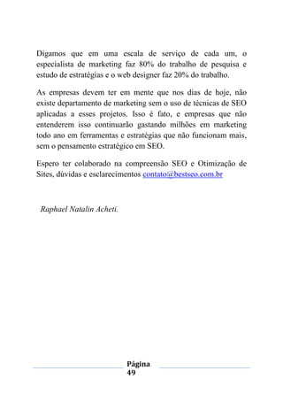 Página
49
Digamos que em uma escala de serviço de cada um, o
especialista de marketing faz 80% do trabalho de pesquisa e
estudo de estratégias e o web designer faz 20% do trabalho.
As empresas devem ter em mente que nos dias de hoje, não
existe departamento de marketing sem o uso de técnicas de SEO
aplicadas a esses projetos. Isso é fato, e empresas que não
entenderem isso continuarão gastando milhões em marketing
todo ano em ferramentas e estratégias que não funcionam mais,
sem o pensamento estratégico em SEO.
Espero ter colaborado na compreensão SEO e Otimização de
Sites, dúvidas e esclarecimentos contato@bestseo.com.br
Raphael Natalin Acheti.
 