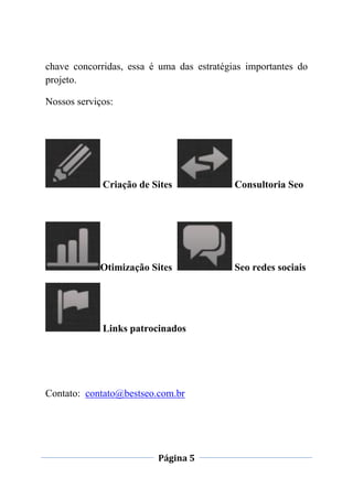 Página 5
chave concorridas, essa é uma das estratégias importantes do
projeto.
Nossos serviços:
Criação de Sites Consultoria Seo
Otimização Sites Seo redes sociais
Links patrocinados
Contato: contato@bestseo.com.br
 