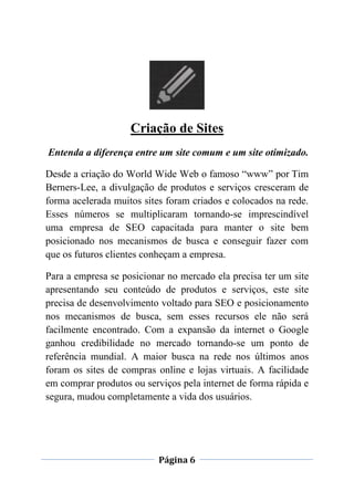 Página 6
Criação de Sites
Entenda a diferença entre um site comum e um site otimizado.
Desde a criação do World Wide Web o famoso “www” por Tim
Berners-Lee, a divulgação de produtos e serviços cresceram de
forma acelerada muitos sites foram criados e colocados na rede.
Esses números se multiplicaram tornando-se imprescindível
uma empresa de SEO capacitada para manter o site bem
posicionado nos mecanismos de busca e conseguir fazer com
que os futuros clientes conheçam a empresa.
Para a empresa se posicionar no mercado ela precisa ter um site
apresentando seu conteúdo de produtos e serviços, este site
precisa de desenvolvimento voltado para SEO e posicionamento
nos mecanismos de busca, sem esses recursos ele não será
facilmente encontrado. Com a expansão da internet o Google
ganhou credibilidade no mercado tornando-se um ponto de
referência mundial. A maior busca na rede nos últimos anos
foram os sites de compras online e lojas virtuais. A facilidade
em comprar produtos ou serviços pela internet de forma rápida e
segura, mudou completamente a vida dos usuários.
 