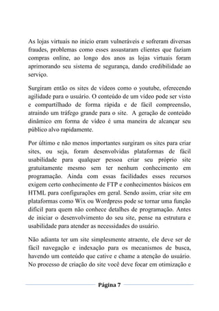 Página 7
As lojas virtuais no inicio eram vulneráveis e sofreram diversas
fraudes, problemas como esses assustaram clientes que faziam
compras online, ao longo dos anos as lojas virtuais foram
aprimorando seu sistema de segurança, dando credibilidade ao
serviço.
Surgiram então os sites de vídeos como o youtube, oferecendo
agilidade para o usuário. O conteúdo de um vídeo pode ser visto
e compartilhado de forma rápida e de fácil compreensão,
atraindo um tráfego grande para o site. A geração de conteúdo
dinâmico em forma de vídeo é uma maneira de alcançar seu
público alvo rapidamente.
Por último e não menos importantes surgiram os sites para criar
sites, ou seja, foram desenvolvidas plataformas de fácil
usabilidade para qualquer pessoa criar seu próprio site
gratuitamente mesmo sem ter nenhum conhecimento em
programação. Ainda com essas facilidades esses recursos
exigem certo conhecimento de FTP e conhecimentos básicos em
HTML para configurações em geral. Sendo assim, criar site em
plataformas como Wix ou Wordpress pode se tornar uma função
difícil para quem não conhece detalhes de programação. Antes
de iniciar o desenvolvimento do seu site, pense na estrutura e
usabilidade para atender as necessidades do usuário.
Não adianta ter um site simplesmente atraente, ele deve ser de
fácil navegação e indexação para os mecanismos de busca,
havendo um conteúdo que cative e chame a atenção do usuário.
No processo de criação do site você deve focar em otimização e
 